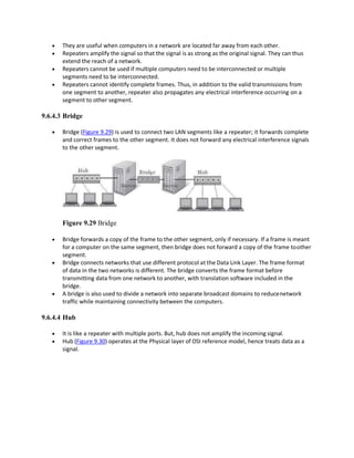  They are useful when computers in a network are located far away from each other.
 Repeaters amplify the signal so that the signal is as strong as the original signal. They can thus
extend the reach of a network.
 Repeaters cannot be used if multiple computers need to be interconnected or multiple
segments need to be interconnected.
 Repeaters cannot identify complete frames. Thus, in addition to the valid transmissions from
one segment to another, repeater also propagates any electrical interference occurring on a
segment to other segment.
9.6.4.3 Bridge
 Bridge (Figure 9.29) is used to connect two LAN segments like a repeater; it forwards complete
and correct frames to the other segment. It does not forward any electrical interference signals
to the other segment.
Figure 9.29 Bridge
 Bridge forwards a copy of the frame to the other segment, only if necessary. If a frame is meant
for a computer on the same segment, then bridge does not forward a copy of the frame toother
segment.
 Bridge connects networks that use different protocol at the Data Link Layer. The frame format
of data in the two networks is different. The bridge converts the frame format before
transmitting data from one network to another, with translation software included in the
bridge.
 A bridge is also used to divide a network into separate broadcast domains to reducenetwork
traffic while maintaining connectivity between the computers.
9.6.4.4 Hub
 It is like a repeater with multiple ports. But, hub does not amplify the incoming signal.
 Hub (Figure 9.30) operates at the Physical layer of OSI reference model, hence treats data as a
signal.
 