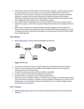  A data frame contains the MAC address of the destination computer. A switch receives a signal
as a data frame from a source computer on a port, checks the MAC address of the frame,
forwards the frame to the port connected to the destination computer having the same MAC
addresses, reconverts the frame back into signal and sends to the destination computer.
(Switching is a technique that reads the MAC address of the data frame and forwards the data
to the appropriate port). Switches, thus, regenerate the signals.
 Since a switch does not broadcast data, but sends the data from the source computer to the
destination computer, a half of the computers attached to the switch can send data at the same
time.
 Switch is also referred to as a multi-port bridge. In general, bridges are used to extend the
distance of the network, and switches are primarily used for their filtering capabilities to create
a multiple and smaller virtual LAN (a LAN segment can be connected to each port of the switch)
from a single large LAN.
9.6.4.6 Router
 Router (Figure 9.32) is used to connect heterogeneous networks.
Figure 9.32 Router
 A router has a processor, memory, and I/O interface for each network to which itconnects.
 A router connects networks that use different technologies, different media, and physical
addressing schemes or frame formats.
 A router can connect two LANs, a LAN and a WAN, or two WANs.
 A router is used to interconnect the networks in the Internet.
 Router operates at the Network layer of the OSI model (layer3).
 Physically, a router resembles a bridge, but is different from a bridge. A router determines which
way is the shortest or fastest in a network, and routes packets accordingly. Since it works at the
Network layer, it moves packets based on the IP addresses etc. In contrast, a bridge connects
two LANs almost permanently.
9.6.4.7 Gateway
 Gateway (Figure 9.33) is a generic term used to represent devices that connect two dissimilar
networks.
 