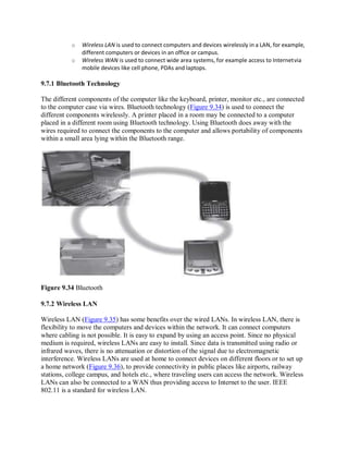 o Wireless LAN is used to connect computers and devices wirelessly in a LAN, for example,
different computers or devices in an office or campus.
o Wireless WAN is used to connect wide area systems, for example access to Internetvia
mobile devices like cell phone, PDAs and laptops.
9.7.1 Bluetooth Technology
The different components of the computer like the keyboard, printer, monitor etc., are connected
to the computer case via wires. Bluetooth technology (Figure 9.34) is used to connect the
different components wirelessly. A printer placed in a room may be connected to a computer
placed in a different room using Bluetooth technology. Using Bluetooth does away with the
wires required to connect the components to the computer and allows portability of components
within a small area lying within the Bluetooth range.
Figure 9.34 Bluetooth
9.7.2 Wireless LAN
Wireless LAN (Figure 9.35) has some benefits over the wired LANs. In wireless LAN, there is
flexibility to move the computers and devices within the network. It can connect computers
where cabling is not possible. It is easy to expand by using an access point. Since no physical
medium is required, wireless LANs are easy to install. Since data is transmitted using radio or
infrared waves, there is no attenuation or distortion of the signal due to electromagnetic
interference. Wireless LANs are used at home to connect devices on different floors or to set up
a home network (Figure 9.36), to provide connectivity in public places like airports, railway
stations, college campus, and hotels etc., where traveling users can access the network. Wireless
LANs can also be connected to a WAN thus providing access to Internet to the user. IEEE
802.11 is a standard for wireless LAN.
 
