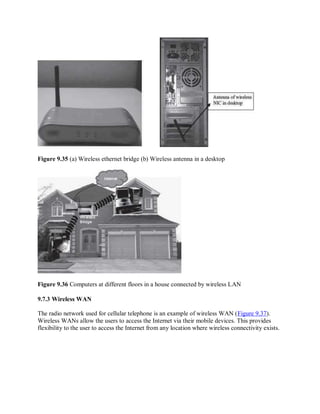 Figure 9.35 (a) Wireless ethernet bridge (b) Wireless antenna in a desktop
Figure 9.36 Computers at different floors in a house connected by wireless LAN
9.7.3 Wireless WAN
The radio network used for cellular telephone is an example of wireless WAN (Figure 9.37).
Wireless WANs allow the users to access the Internet via their mobile devices. This provides
flexibility to the user to access the Internet from any location where wireless connectivity exists.
 