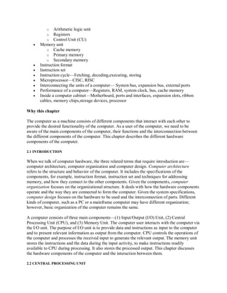 o Arithmetic logic unit
o Registers
o Control Unit (CU)
 Memory unit
o Cache memory
o Primary memory
o Secondary memory
 Instruction format
 Instruction set
 Instruction cycle—Fetching, decoding,executing, storing
 Microprocessor—CISC, RISC
 Interconnecting the units of a computer— System bus, expansion bus, external ports
 Performance of a computer—Registers, RAM, system clock, bus, cache memory
 Inside a computer cabinet—Motherboard, ports and interfaces, expansion slots, ribbon
cables, memory chips,storage devices, processor
Why this chapter
The computer as a machine consists of different components that interact with each other to
provide the desired functionality of the computer. As a user of the computer, we need to be
aware of the main components of the computer, their functions and the interconnection between
the different components of the computer. This chapter describes the different hardware
components of the computer.
2.1 INTRODUCTION
When we talk of computer hardware, the three related terms that require introduction are—
computer architecture, computer organization and computer design. Computer architecture
refers to the structure and behavior of the computer. It includes the specifications of the
components, for example, instruction format, instruction set and techniques for addressing
memory, and how they connect to the other components. Given the components, computer
organization focuses on the organizational structure. It deals with how the hardware components
operate and the way they are connected to form the computer. Given the system specifications,
computer design focuses on the hardware to be used and the interconnection of parts. Different
kinds of computer, such as a PC or a mainframe computer may have different organization;
however, basic organization of the computer remains the same.
A computer consists of three main components—(1) Input/Output (I/O) Unit, (2) Central
Processing Unit (CPU), and (3) Memory Unit. The computer user interacts with the computer via
the I/O unit. The purpose of I/O unit is to provide data and instructions as input to the computer
and to present relevant information as output from the computer. CPU controls the operations of
the computer and processes the received input to generate the relevant output. The memory unit
stores the instructions and the data during the input activity, to make instructions readily
available to CPU during processing. It also stores the processed output. This chapter discusses
the hardware components of the computer and the interaction between them.
2.2 CENTRAL PROCESSING UNIT
 