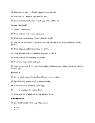 54. List the seven layers of the OSI model protocol, in order.
55. How does the OSI seven layer protocol work?
56. Describe briefly the function of each layer of the OSI model.
Section 9.6.4–9.6.4.7
57. Define a concentrator.
58. Name three network connecting devices.
59. What is the purpose of the Network Interface Card?
60. Describe the features of —(i) repeater, (ii) hub, (iii) switch, (iv) bridge, (v) router, and (vi)
gateway.
61. Name a device used for connecting two LANs.
62. Name a device used for connecting computers in a LAN.
63. Name a device for connecting two WANs.
64. What is the purpose of a gateway?
65. Name a connecting device, each, that works at (i) physical layer, (ii) data link layer, and (iii)
network layer.
Section 9.7
66. How is wireless networking different from wired networking.
67. Explain briefly how the wireless network works.
68. What is the use of Bluetooth technology?
69. is a standard for wireless LAN.
70. What is the use of wireless LAN and wireless WAN.
Extra Questions
71. Give full form of the following abbreviations:
1. STP
2. UTP
 