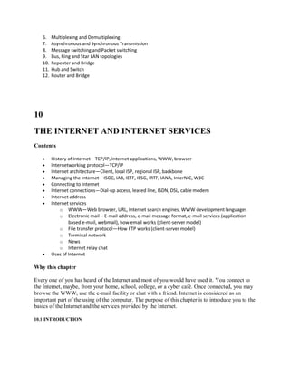 6. Multiplexing and Demultiplexing
7. Asynchronous and Synchronous Transmission
8. Message switching and Packet switching
9. Bus, Ring and Star LAN topologies
10. Repeater and Bridge
11. Hub and Switch
12. Router and Bridge
10
THE INTERNET AND INTERNET SERVICES
Contents
 History of Internet—TCP/IP, Internet applications, WWW, browser
 Internetworking protocol—TCP/IP
 Internet architecture—Client, local ISP, regional ISP, backbone
 Managing the Internet—ISOC, IAB, IETF, IESG, IRTF, IANA, InterNIC, W3C
 Connecting to Internet
 Internet connections—Dial-up access, leased line, ISDN, DSL, cable modem
 Internet address
 Internet services
o WWW—Web browser, URL, Internet search engines, WWW developmentlanguages
o Electronic mail—E-mail address, e-mail message format, e-mail services (application
based e-mail, webmail), how email works (client-server model)
o File transfer protocol—How FTP works (client-server model)
o Terminal network
o News
o Internet relay chat
 Uses of Internet
Why this chapter
Every one of you has heard of the Internet and most of you would have used it. You connect to
the Internet, maybe, from your home, school, college, or a cyber café. Once connected, you may
browse the WWW, use the e-mail facility or chat with a friend. Internet is considered as an
important part of the using of the computer. The purpose of this chapter is to introduce you to the
basics of the Internet and the services provided by the Internet.
10.1 INTRODUCTION
 