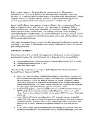 In the previous chapter, we discussed about the computer networks. The computers
interconnected by LAN, MAN, and WAN are able to exchange information, within their
networks, i.e. a computer connected to one network is able to exchange information with another
computer connected to the same network. However, a computer connected to a particular
network may need to interact with a computer connected to a different network.
Internet is defined as an interconnection of networks. Internet allows computers on different
kinds of networks to interact with each other. Any two computers, often having different
software and hardware, can exchange information over the Internet, as long as they obey the
technical rules of Internet communication. The exchange of information may be among
connected computers located anywhere, like military and research institutions, different kinds of
organizations, banks, educational institutions (elementary schools, high schools, colleges), public
libraries, commercial sectors etc.
This chapter discusses the history of Internet, the Internet protocol, the Internet architecture and
connecting to the Internet. It also discusses the addressing on Internet and some of the services
provided by the Internet.
10.2 HISTORY OF INTERNET
Internet has evolved from a research prototype project to a full-grown commercial computer
communication system. The growth of Internet can be discussed in three steps, as follows:
 Internetworking Protocol—Transmission Control Protocol/Internet Protocol (TCP/IP) in1970s
 Usenet groups and Electronic mail in 1980s
 World Wide Web in 1990s
The networking of computers has its origin at the US Department of Defense Advanced
Research Projects Agency (DARPA).
 During 1970’s DARPA developed the ARPANET as a WAN to connect different computers and
later to connect computers on different networks (Internetworking). Internetworking became
the focus of research at ARPA and led to the emergence of Internet. During their research,
DARPA set up design goals for themselves, which included—(1) the ability to interconnect
different types of network, (2) to connect through alternate paths if some path gets destroyed,
and (3) to support applications of various types like audio, video, text etc.
 Based on the design goals, a protocol named Transmission Control Protocol/Internet Protocol
(TCP/IP) was developed for computer communication (Protocol is a network term used to
indicate the set of rules used by a network for communication). TCP/IP has become the protocol
for Internet.
 In late 1970s, the US National Science Foundation (NSF) designed a successor to ARPANET,
called NSFNET, which was open for use to all university research groups, libraries and museums.
This allowed scientists across the country to share data and interact with each other for their
research projects. Internet grew exponentially when ARPANET was interconnected with
NSFNET.
 In 1980s, many Internet applications like electronic mail, newsgroups, file transfer facility and
remote login were developed. The Electronic mail facility allowed users to compose, send, and
 