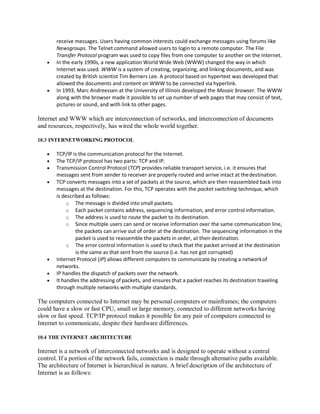 receive messages. Users having common interests could exchange messages using forums like
Newsgroups. The Telnet command allowed users to login to a remote computer. The File
Transfer Protocol program was used to copy files from one computer to another on the Internet.
 In the early 1990s, a new application World Wide Web (WWW) changed the way in which
Internet was used. WWW is a system of creating, organizing, and linking documents, and was
created by British scientist Tim Berners Lee. A protocol based on hypertext was developed that
allowed the documents and content on WWW to be connected via hyperlink.
 In 1993, Marc Andreessen at the University of Illinois developed the Mosaic browser. The WWW
along with the browser made it possible to set up number of web pages that may consist of text,
pictures or sound, and with link to other pages.
Internet and WWW which are interconnection of networks, and interconnection of documents
and resources, respectively, has wired the whole world together.
10.3 INTERNETWORKING PROTOCOL
 TCP/IP is the communication protocol for the Internet.
 The TCP/IP protocol has two parts: TCP and IP.
 Transmission Control Protocol (TCP) provides reliable transport service, i.e. it ensures that
messages sent from sender to receiver are properly routed and arrive intact at thedestination.
 TCP converts messages into a set of packets at the source, which are then reassembled back into
messages at the destination. For this, TCP operates with the packet switching technique, which
is described as follows:
o The message is divided into small packets.
o Each packet contains address, sequencing information, and error control information.
o The address is used to route the packet to its destination.
o Since multiple users can send or receive information over the same communication line,
the packets can arrive out of order at the destination. The sequencing information in the
packet is used to reassemble the packets in order, at their destination.
o The error control information is used to check that the packet arrived at the destination
is the same as that sent from the source (i.e. has not got corrupted)
 Internet Protocol (IP) allows different computers to communicate by creating a networkof
networks.
 IP handles the dispatch of packets over the network.
 It handles the addressing of packets, and ensures that a packet reaches its destination traveling
through multiple networks with multiple standards.
The computers connected to Internet may be personal computers or mainframes; the computers
could have a slow or fast CPU, small or large memory, connected to different networks having
slow or fast speed. TCP/IP protocol makes it possible for any pair of computers connected to
Internet to communicate, despite their hardware differences.
10.4 THE INTERNET ARCHITECTURE
Internet is a network of interconnected networks and is designed to operate without a central
control. If a portion of the network fails, connection is made through alternative paths available.
The architecture of Internet is hierarchical in nature. A brief description of the architecture of
Internet is as follows:
 