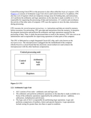 Central Processing Unit (CPU) or the processor is also often called the brain of computer. CPU
(Figure 2.1) consists of Arithmetic Logic Unit (ALU) and Control Unit (CU). In addition, CPU
also has a set of registers which are temporary storage areas for holding data, and instructions.
ALU performs the arithmetic and logic operations on the data that is made available to it. CU is
responsible for organizing the processing of data and instructions. CU controls and coordinates
the activity of the other units of computer. CPU uses the registers to store the data, instructions
during processing.
CPU executes the stored program instructions, i.e. instructions and data are stored in memory
before execution. For processing, CPU gets data and instructions from the memory. It interprets
the program instructions and performs the arithmetic and logic operations required for the
processing of data. Then, it sends the processed data or result to the memory. CPU also acts as an
administrator and is responsible for supervising operations of other parts of the computer.
The CPU is fabricated as a single Integrated Circuit (IC) chip, and is also known as the
microprocessor. The microprocessor is plugged into the motherboard of the computer
(Motherboard is a circuit board that has electronic circuit etched on it and connects the
microprocessor with the other hardware components).
Figure 2.1 CPU
2.2.1 Arithmetic Logic Unit
 ALU consists of two units—arithmetic unit and logic unit.
 The arithmetic unit performs arithmetic operations on the data that is made available to it.
Some of the arithmetic operations supported by the arithmetic unit are—addition,
subtraction, multiplication and division.
 The logic unit of ALU is responsible for performing logic operations. Logic unit
performs comparisons of numbers, letters and special characters. Logic operations
include testing for greater than, less than or equal to condition.
 