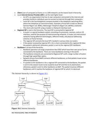  Client (user of computer) at home or in a LAN network is at the lowest level inhierarchy.
 Local Internet Service Provider (ISP) is at the next higher level.
o An ISP is an organization that has its own computers connected to the Internet and
provides facility to individual users to connect to Internet through their computers.
o Local ISP is the local telephone company located in the telephone switching office,
where the telephone of client terminates. Examples of local ISP in India are Bharat
Sanchar Nigam Ltd. (BSNL), Mahanagar Telephone Nigam Ltd. (MTNL), andAirtel.
o The client calls local ISP using a modem or Network Interface Card.
 Regional ISP is next in the hierarchy. The local ISP is connected to regional ISP
o A router is a special hardware system consisting of a processor, memory, and an I/O
interface, used for the purpose of interconnecting networks. A router can interconnect
networks having different technologies, different media, and physical addressing
schemes or frame formats.
o The regional ISP connects the local ISP’s located in various cities via routers.
o If the packet received by regional ISP is for a client connected to this regional ISP,then
the packet is delivered; otherwise, packet is sent to the regional ISP’sbackbone.
 Backbone is at top of the hierarchy.
o Backbone operators are large corporations like AT&T which have their own server farms
connected to the backbone. There are many backbones existing in the world.
o The backbone networks are connected to Regional ISP’s with a large number ofrouters
through high speed fiber-optics.
o Network Access Point (NAP) connects different backbones, so that packets travel across
different backbones.
o If a packet at the backbone is for a regional ISP connected to thisbackbone, the packet
is sent to the closest router to be routed to local ISP and then to its destination;
otherwise, packet is sent to other backbone via NAP. The packet traverses different
backbones until it reaches the backbone of regional ISP for which it isdestined.
The Internet hierarchy is shown in Figure 10.1.
Figure 10.1 Internet hierarchy
10.5 MANAGING THE INTERNET
 