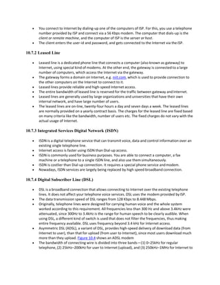  You connect to Internet by dialing-up one of the computers of ISP. For this, you use a telephone
number provided by ISP and connect via a 56 Kbps modem. The computer that dials-up is the
client or remote machine, and the computer of ISP is the server or host.
 The client enters the user-id and password, and gets connected to the Internet via theISP.
10.7.2 Leased Line
 Leased line is a dedicated phone line that connects a computer (also known as gateway) to
Internet, using special kind of modems. At the other end, the gateway is connected to a large
number of computers, which access the Internet via the gateway.
 The gateway forms a domain on Internet, e.g. niit.com, which is used to provide connection to
the other computers on the Internet to connect to it.
 Leased lines provide reliable and high-speed Internet access.
 The entire bandwidth of leased line is reserved for the traffic between gateway and Internet.
 Leased lines are generally used by large organizations and universities that have their own
internal network, and have large number of users.
 The leased lines are on-line, twenty-four hours a day and seven days a week. The leased lines
are normally provided on a yearly contract basis. The charges for the leased line are fixed based
on many criteria like the bandwidth, number of users etc. The fixed charges do not vary with the
actual usage of Internet.
10.7.3 Integrated Services Digital Network (ISDN)
 ISDN is a digital telephone service that can transmit voice, data and control information over an
existing single telephone line.
 Internet access is faster using ISDN than Dial-up access.
 ISDN is commonly used for business purposes. You are able to connect a computer, a fax
machine or a telephone to a single ISDN line, and also use them simultaneously.
 ISDN is costlier than Dial-up connection. It requires a special phone service andmodem.
 Nowadays, ISDN services are largely being replaced by high speed broadband connection.
10.7.4 Digital Subscriber Line (DSL)
 DSL is a broadband connection that allows connecting to Internet over the existing telephone
lines. It does not affect your telephone voice services. DSL uses the modem provided byISP.
 The data transmission speed of DSL ranges from 128 Kbps to 8.448 Mbps.
 Originally, telephone lines were designed for carrying human voice and the whole system
worked according to this requirement. All frequencies less than 300 Hz and above 3.4kHz were
attenuated, since 300Hz to 3.4kHz is the range for human speech to be clearly audible. When
using DSL, a different kind of switch is used that does not filter the frequencies, thus making
entire frequency available. DSL uses frequency beyond 3.4 kHz for Internet access.
 Asymmetric DSL (ADSL), a variant of DSL, provides high-speed delivery of download data (from
Internet to user), than that for upload (from user to Internet), since most users download much
more than they upload. Figure 10.4 shows an ADSL modem
 The bandwidth of connecting wire is divided into three bands—(1) 0–25kHz for regular
telephone, (2) 25kHz–200kHz for user to Internet (upload), and (3) 250kHz–1MHz for Internet to
 