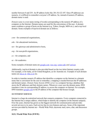 number between 0 and 255. An IP address looks like 201.54.122.107. Since IP addresses are
numeric, it is difficult to remember everyone’s IP address. So, instead of numeric IP address,
domain name is used.
Domain name is a text name (string of words) corresponding to the numeric IP address of a
computer on the Internet. Domain names are used for the convenience of the user. A domain
name combines a group of hosts on the Internet (e.g. Yahoo, Google, MSN etc.), and a top level
domain. Some examples of top-level domain are as follows:
com—for commercial organizations,
edu—for educational institutions,
net—for gateways and administrative hosts,
org—for non-profit organizations,
co—for companies, and
ac—for academics
Some examples of domain name are google.com, isoc.org, center.edu and vsnl.net.
Additionally, top-level domain is also provided based on the two-letter Internet country code.
For example, in for India, uk for United Kingdom, au for Australia etc. Example of such domain
names are du.ac.in, ibm.co.in etc.
In order to translate numeric IP address that identifies a computer on the Internet to a domain
name that is convenient for the user to remember, a mapping is needed between the IP addresses
and domain names. Domain Name System (DNS) server is a computer having a database that
stores the IP addresses and their domain names. Whenever a user uses the domain name, DNS
translates it into its corresponding IP address, to access the computer on Internet. For example,
DNS translates google.com to the IP address of the computer that houses Google.
10.9 INTERNET SERVICES
Internet is a huge de-centralized network that connects computers. Every computer connected to
the Internet has a unique address, which helps to identify the computer on the Internet uniquely.
Over the years, Internet has grown as the biggest network for communication and provides
several services to its users. Each service has its own features and uses. Some of the important
services provided by Internet are—World Wide Web, electronic mail, news, chat, and discussion
groups.
10.9.1 World Wide Web (WWW)
 