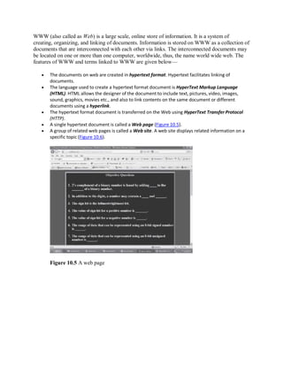 WWW (also called as Web) is a large scale, online store of information. It is a system of
creating, organizing, and linking of documents. Information is stored on WWW as a collection of
documents that are interconnected with each other via links. The interconnected documents may
be located on one or more than one computer, worldwide, thus, the name world wide web. The
features of WWW and terms linked to WWW are given below—
 The documents on web are created in hypertext format. Hypertext facilitates linking of
documents.
 The language used to create a hypertext format document is HyperText Markup Language
(HTML). HTML allows the designer of the document to include text, pictures, video, images,
sound, graphics, movies etc., and also to link contents on the same document or different
documents using a hyperlink.
 The hypertext format document is transferred on the Web using HyperText Transfer Protocol
(HTTP).
 A single hypertext document is called a Web page (Figure 10.5).
 A group of related web pages is called a Web site. A web site displays related information on a
specific topic (Figure 10.6).
Figure 10.5 A web page
 