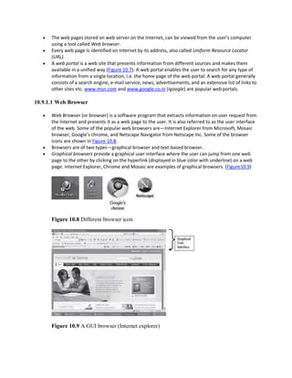  The web pages stored on web server on the Internet, can be viewed from the user’s computer
using a tool called Web browser.
 Every web page is identified on Internet by its address, also called Uniform Resource Locator
(URL).
 A web portal is a web site that presents information from different sources and makes them
available in a unified way (Figure 10.7). A web portal enables the user to search for any type of
information from a single location, i.e. the home page of the web portal. A web portal generally
consists of a search engine, e-mail service, news, advertisements, and an extensive list of links to
other sites etc. www.msn.com and www.google.co.in (igoogle) are popular webportals.
10.9.1.1 Web Browser
 Web Browser (or browser) is a software program that extracts information on user request from
the Internet and presents it as a web page to the user. It is also referred to as the user interface
of the web. Some of the popular web browsers are—Internet Explorer from Microsoft, Mosaic
browser, Google’s chrome, and Netscape Navigator from Netscape Inc. Some of the browser
icons are shown in Figure 10.8.
 Browsers are of two types—graphical browser and text-based browser.
 Graphical browsers provide a graphical user interface where the user can jump from one web
page to the other by clicking on the hyperlink (displayed in blue color with underline) on a web
page. Internet Explorer, Chrome and Mosaic are examples of graphical browsers. (Figure10.9)
Figure 10.8 Different browser icon
Figure 10.9 A GUI browser (Internet explorer)
 
