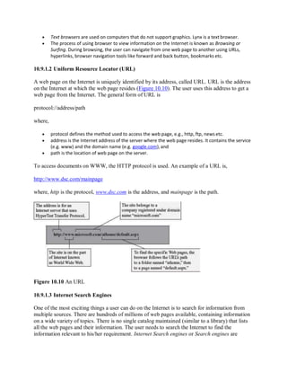  Text browsers are used on computers that do not support graphics. Lynx is a textbrowser.
 The process of using browser to view information on the Internet is known as Browsing or
Surfing. During browsing, the user can navigate from one web page to another using URLs,
hyperlinks, browser navigation tools like forward and back button, bookmarks etc.
10.9.1.2 Uniform Resource Locator (URL)
A web page on the Internet is uniquely identified by its address, called URL. URL is the address
on the Internet at which the web page resides (Figure 10.10). The user uses this address to get a
web page from the Internet. The general form of URL is
protocol://address/path
where,
 protocol defines the method used to access the web page, e.g., http, ftp, news etc.
 address is the Internet address of the server where the web page resides. It contains the service
(e.g. www) and the domain name (e.g. google.com), and
 path is the location of web page on the server.
To access documents on WWW, the HTTP protocol is used. An example of a URL is,
http://www.dsc.com/mainpage
where, http is the protocol, www.dsc.com is the address, and mainpage is the path.
Figure 10.10 An URL
10.9.1.3 Internet Search Engines
One of the most exciting things a user can do on the Internet is to search for information from
multiple sources. There are hundreds of millions of web pages available, containing information
on a wide variety of topics. There is no single catalog maintained (similar to a library) that lists
all the web pages and their information. The user needs to search the Internet to find the
information relevant to his/her requirement. Internet Search engines or Search engines are
 