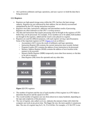  ALU performs arithmetic and logic operations, and uses registers to hold the data that is
being processed.
2.2.2 Registers
 Registers are high-speed storage areas within the CPU, but have the least storage
capacity. Registers are not referenced by their address, but are directly accessedand
manipulated by the CPU during instruction execution.
 Registers store data, instructions, addresses and intermediate results of processing.
Registers are often referred to as the CPU’s working memory.
 The data and instructions that require processing must be brought in the registers of CPU
before they can be processed. For example, if two numbers are to be added, both numbers
are brought in the registers, added and the result is also placed in a register.
 Registers are used for different purposes, with each register serving a specificpurpose.
Some of the important registers in CPU (Figure 2.2) are as follows—
o Accumulator (ACC) stores the result of arithmetic and logic operations.
o Instruction Register (IR) contains the current instruction most recently fetched.
o Program Counter (PC) contains the address of next instruction to be processed.
o Memory Address Register (MAR) contains the address of next location in the
memory to be accessed.
o Memory Buffer Register (MBR) temporarily stores data from memory or the data
to be sent to memory.
o Data Register (DR) stores the operands and any other data.
Figure 2.2 CPU registers
 The number of registers and the size of each (number of bits) register in a CPU helps to
determine the power and the speed of a CPU.
 The overall number of registers can vary from about ten to many hundreds, depending on
the type and complexity of the processor.
 The size of register, also called word size, indicates the amount of data with which the
computer can work at any given time. The bigger the size, the more quickly it canprocess
data. The size of a register may be 8, 16, 32 or 64 bits. For example, a 32–bit CPU is one
 