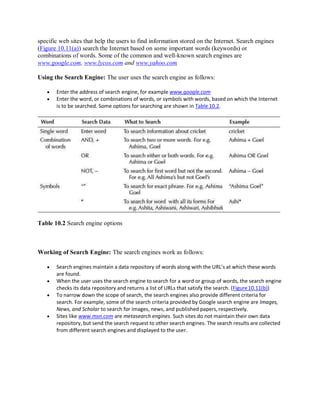 specific web sites that help the users to find information stored on the Internet. Search engines
(Figure 10.11(a)) search the Internet based on some important words (keywords) or
combinations of words. Some of the common and well-known search engines are
www.google.com, www.lycos.com and www.yahoo.com
Using the Search Engine: The user uses the search engine as follows:
 Enter the address of search engine, for example www.google.com
 Enter the word, or combinations of words, or symbols with words, based on which the Internet
is to be searched. Some options for searching are shown in Table 10.2.
Table 10.2 Search engine options
Working of Search Engine: The search engines work as follows:
 Search engines maintain a data repository of words along with the URL’s at which these words
are found.
 When the user uses the search engine to search for a word or group of words, the search engine
checks its data repository and returns a list of URLs that satisfy the search. (Figure10.11(b))
 To narrow down the scope of search, the search engines also provide different criteria for
search. For example, some of the search criteria provided by Google search engine are Images,
News, and Scholar to search for images, news, and published papers, respectively.
 Sites like www.msn.com are metasearch engines. Such sites do not maintain their own data
repository, but send the search request to other search engines. The search results are collected
from different search engines and displayed to the user.
 