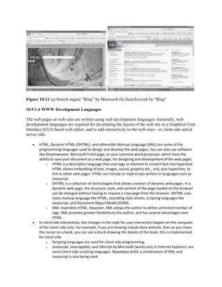 Figure 10.11 (a) Search engine “Bing” by Microsoft (b) Search result by “Bing”
10.9.1.4 WWW Development Languages
The web pages or web sites are written using web development languages. Generally, web
development languages are required for developing the layout of the web site in a Graphical User
Interface (GUI) based web editor, and to add interactivity to the web sites—at client side and at
server side.
 HTML, Dynamic HTML (DHTML), and eXtensible Markup Language (XML) are some of the
programming languages used to design and develop the web pages. You can also use software
like Dreamweaver, Microsoft Front page, or your common word processor, which have the
ability to save your document as a web page, for designing and development of the web pages.
o HTML is a descriptive language that uses tags or element to convert text into hypertext.
HTML allows embedding of text, images, sound, graphics etc., and, also hyperlinks, to
link to other web pages. HTML can include or load scripts written in languages such as
Javascript.
o DHTML is a collection of technologies that allows creation of dynamic web pages. In a
dynamic web page, the structure, style, and content of the page loaded on the browser
can be changed without having to request a new page from the browser. DHTML uses
static markup language like HTML, cascading style sheets, scripting languages like
Javascript, and Document Object Model (DOM).
o XML resembles HTML. However, XML allows the author to define unlimited number of
tags. XML provides greater flexibility to the author, and has several advantages over
HTML.
 In client side interactivity, the changes in the code for user interaction happen on the computer
of the client side only. For example, if you are viewing a book store website, then as you move
the cursor on a book, you can see a blurb showing the details of the book; this is implemented
for client side.
o Scripting languages are used for client side programming.
o Javascript, Java applets, and VBscript by Microsoft (works only in Internet Explorer), are
some client side scripting languages. Nowadays AJAX, a combination of XML and
Javascript is also being used.
 