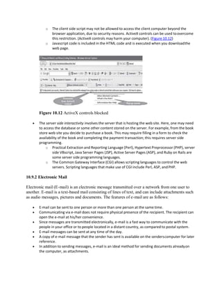 o The client side script may not be allowed to access the client computer beyond the
browser application, due to security reasons. ActiveX controls can be used toovercome
this restriction. (ActiveX controls may harm your computer). (Figure 10.12)
o Javascript code is included in the HTML code and is executed when you downloadthe
web page.
Figure 10.12 ActiveX controls blocked
 The server side interactivity involves the server that is hosting the web site. Here, one may need
to access the database or some other content stored on the server. For example, from the book
store web site you decide to purchase a book. This may require filling in a form to check the
availability of the book and completing the payment transaction; this requires server side
programming.
o Practical Extraction and Reporting Language (Perl), Hypertext Preprocessor (PHP), server
side VBscript, Java Server Pages (JSP), Active Server Pages (ASP), and Ruby on Rails are
some server side programming languages.
o The Common Gateway Interface (CGI) allows scripting languages to control the web
servers. Scripting languages that make use of CGI include Perl, ASP, andPHP.
10.9.2 Electronic Mail
Electronic mail (E-mail) is an electronic message transmitted over a network from one user to
another. E-mail is a text-based mail consisting of lines of text, and can include attachments such
as audio messages, pictures and documents. The features of e-mail are as follows:
 E-mail can be sent to one person or more than one person at the same time.
 Communicating via e-mail does not require physical presence of the recipient. The recipient can
open the e-mail at his/her convenience.
 Since messages are transmitted electronically, e-mail is a fast way to communicate with the
people in your office or to people located in a distant country, as compared to postal system.
 E-mail messages can be sent at any time of the day.
 A copy of e-mail message that the sender has sent is available on the senderscomputer for later
reference.
 In addition to sending messages, e-mail is an ideal method for sending documents alreadyon
the computer, as attachments.
 