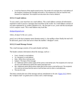  E-mail has features of the regular postal service. The sender of e-mail gets the e-mail address of
the recipient, composes the message and sends it. The recipient of e-mail can read the mail,
forward it or reply back. The recipient can also store the e-mail or delete it.
10.9.2.1 E-mail Address
To use e-mail, a user must have an e-mail address. The e-mail address contains all information
required to send or receive a message from anywhere in the world. An e-mail address consists of
two parts separated by @ symbol (spelled as at)—the first part is user_name and the second part
is host computer name. The e-mail address may look like
abcdgoel@gmail.com
where, abcdgoel is the user_name,
gmail.com is the host computer name (domain name) i.e. the mailbox where finally the mail will
be delivered. gmail is the mail server where the mailbox “abcdgoel” exists.
10.9.2.2 E-mail Message Format
The e-mail message consists of two parts-header and body.
The header contains information about the message, such as—
 From—Sender’s e-mail address.
 To—Recipient’s e-mail address.
 Date—When the e-mail was sent.
 Subject—The topic of the message.
 Cc—Addresses where carbon copies of the same e-mail will be sent. The recipients of e-mail can
see all e-mail addresses to which the copies have been sent.
 Bcc—Addresses where Blind carbon copies (Bcc) of the same e-mail will be sent. The recipients
of e-mail do not know that the same e-mail has been sent to other e-mailaddresses.
 The size of e-mail.
The body contains the text of the message and any attachments to be sent. Figure 10.13 shows
the “compose mail” on gmail.com to create a new e-mail message.
 