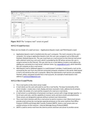 Figure 10.13 The “compose mail” screen on gmail
10.9.2.3 E-mail Services
There are two kinds of e-mail services—Application-based e-mail, and Web-based e-mail.
 Application-based e-mail is installed onto the user’s computer. The mail is stored on the user’s
computer. For using an application based e-mail, the user uses a program such as Microsoft
Outlook, Outlook Express etc. The user must have an e-mail account on the Internet mail server
with a domain name (e.g. vsnl.com), which is provided by the ISP whose services the user is
using to connect to the Internet. The user also has an e-mail address (create e-mail address by
adding your username to e-mail server’s domain name. E.g. aagoel@vsnl.com), which identifies
the user uniquely on the e-mail server.
 Web-based e-mail or Webmail appears in a web browser’s window. A web-based e-mail can be
accessed by the user from any Internet-connected computer anywhere in the world. Web-based
e-mail is not stored on the user’s computer. Many free web-based e-mail services are available.
Hotmail, yahoo, and gmail provide free e-mail accounts. An example of web-based e-mail
address is ashima1234@gmail.com.
10.9.2.4 How E-mail Works
 The e-mail works on the client-server model.
 E-mail clients are the users who wish to use the e-mail facility. The basic functionality of the
client includes—create new e-mail, display and store received e-mails, address list of contacts
etc. Both, the sender of e-mail and the recipient of e-mail are e-mail clients.
 E-mail server is a combination of processes running on a server with a large storage capacity—a
list of users and rules, and the capability to receive, send, and store emails and attachments.
These servers are designed to operate without constant user intervention.
 The e-mail client interacts with the e-mail server to send or receive e-mail. Most email servers
provide email services by running two separate processes on the same machine-Post Office
Protocol 3 (POP3) and Simple Mail Transfer Protocol (SMTP). Some e-mail servers also run
another process on the machine—Internet Message Access Protocol (IMAP).
 SMTP is used to send e-mail from the client to server and from one server to another server.
 