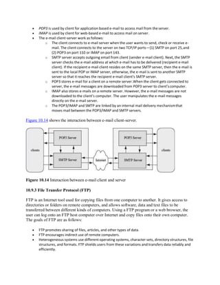 POP3 is used by client for application based e-mail to access mail from theserver.
 IMAP is used by client for web-based e-mail to access mail on server.
 The e-mail client-server work as follows:
o The client connects to e-mail server when the user wants to send, check or receive e-
mail. The client connects to the server on two TCP/IP ports—(1) SMTP on port 25,and
(2) POP3 on port 110 or IMAP on port 143.
o SMTP server accepts outgoing email from client (sender e-mail client). Next, the SMTP
server checks the e-mail address at which e-mail has to be delivered (recipient e-mail
client). If the recipient e-mail client resides on the same SMTP server, then the e-mail is
sent to the local POP or IMAP server, otherwise, the e-mail is sent to another SMTP
server so that it reaches the recipient e-mail client’s SMTP server.
o POP3 stores e-mail for a client on a remote server.When the client gets connected to
server, the e-mail messages are downloaded from POP3 server to client’scomputer.
o IMAP also stores e-mails on a remote server. However, the e-mail messages are not
downloaded to the client’s computer. The user manipulates the e-mail messages
directly on the e-mail server.
o The POP3/IMAP and SMTP are linked by an internal mail delivery mechanismthat
moves mail between the POP3/IMAP and SMTP servers.
Figure 10.14 shows the interaction between e-mail client-server.
Figure 10.14 Interaction between e-mail client and server
10.9.3 File Transfer Protocol (FTP)
FTP is an Internet tool used for copying files from one computer to another. It gives access to
directories or folders on remote computers, and allows software, data and text files to be
transferred between different kinds of computers. Using a FTP program or a web browser, the
user can log onto an FTP host computer over Internet and copy files onto their own computer.
The goals of FTP are as follows:
 FTP promotes sharing of files, articles, and other types of data.
 FTP encourages indirect use of remote computers.
 Heterogeneous systems use different operating systems, character sets, directory structures, file
structures, and formats. FTP shields users from these variations and transfers data reliably and
efficiently.
 