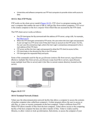  Universities and software companies use FTP host computers to provide visitors with access to
data.
10.9.3.1 How FTP Works
FTP works on the client-server model (Figure 10.15). FTP client is a program running on the
user’s computer that enables the user to talk to, and get files from remote computers. FTP server
is the remote computer or the host computer from which files are accessed by the FTP client.
The FTP client-server works as follows:
 The FTP client gives the ftp command with the address of FTP server, using a URL. For example,
ftp://ftp.cs.vu.nl.
 When the FTP client gets connected to FTP server, the user enters the User Login and password.
A user can login to a FTP server even if they don’t have an account on the FTP server. For this,
the user uses the anonymous login, where the User Login is anonymous and password is the e-
mail address of the FTP client.
 FTP server verifies the User Login and password to allow the FTP client to access its files.
 FTP client looks in the directory for files in the FTP server.
 FTP client gets the requested file(s) and quits.
Some of the commands used for ftp are get filename (retrieve file from server), mget filename
(Retrieve multiple files from server), put filename (copy local file to server), mput filename
(copy multiple local files to server) and ls (list files in current remote directory located on the
server).
Figure 10.15 FTP
10.9.4 Terminal Network (Telnet)
Telnet uses the telecommunication network facility that allows a computer to access the contents
of another computer (also called host computer). A telnet program allows the user to access or
edit files, or, issue or execute commands on the host computer. Telnet is different from FTP.
While FTP allows transfer of files from the host computer, Telnet allows access to the computing
facility of the host computer but does not allow transfer of files. Telnet is widely used by
libraries, to allow visitors to look up information, find articles, to access the computer of your
 