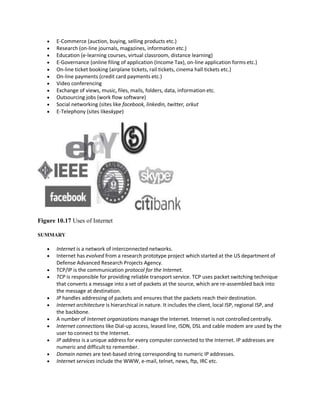  E-Commerce (auction, buying, selling products etc.)
 Research (on-line journals, magazines, information etc.)
 Education (e-learning courses, virtual classroom, distance learning)
 E-Governance (online filing of application (Income Tax), on-line application forms etc.)
 On-line ticket booking (airplane tickets, rail tickets, cinema hall tickets etc.)
 On-line payments (credit card payments etc.)
 Video conferencing
 Exchange of views, music, files, mails, folders, data, information etc.
 Outsourcing jobs (work flow software)
 Social networking (sites like facebook, linkedin, twitter, orkut
 E-Telephony (sites likeskype)
Figure 10.17 Uses of Internet
SUMMARY
 Internet is a network of interconnected networks.
 Internet has evolved from a research prototype project which started at the US department of
Defense Advanced Research Projects Agency.
 TCP/IP is the communication protocol for the Internet.
 TCP is responsible for providing reliable transport service. TCP uses packet switching technique
that converts a message into a set of packets at the source, which are re-assembled back into
the message at destination.
 IP handles addressing of packets and ensures that the packets reach theirdestination.
 Internet architecture is hierarchical in nature. It includes the client, local ISP, regional ISP, and
the backbone.
 A number of Internet organizations manage the Internet. Internet is not controlled centrally.
 Internet connections like Dial-up access, leased line, ISDN, DSL and cable modem are used by the
user to connect to the Internet.
 IP address is a unique address for every computer connected to the Internet. IP addresses are
numeric and difficult to remember.
 Domain names are text-based string corresponding to numeric IP addresses.
 Internet services include the WWW, e-mail, telnet, news, ftp, IRC etc.
 