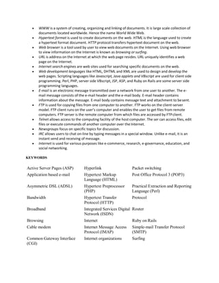  WWW is a system of creating, organizing and linking of documents. It is large scale collection of
documents located worldwide. Hence the name World Wide Web.
 Hypertext format is used to create documents on the web. HTML is the language used to create
a hypertext format document. HTTP protocol transfers hypertext document on theweb.
 Web browser is a tool used by user to view web documents on the Internet. Using web browser
to view information on the Internet is known as browsing or surfing.
 URL is address on the Internet at which the web page resides. URL uniquely identifies a web
page on the Internet.
 Internet search engines are web sites used for searching specific documents on the web.
 Web development languages like HTML, DHTML and XML are used to design and develop the
web pages. Scripting languages like Javascript, Java applets and VBscript are used for client side
programming. Perl, PHP, server side VBscript, JSP, ASP, and Ruby on Rails are some server side
programming languages.
 E-mail is an electronic message transmitted over a network from one user to another. The e-
mail message consists of the e-mail header and the e-mail body. E-mail header contains
information about the message. E-mail body contains message text and attachment to besent.
 FTP is used for copying files from one computer to another. FTP works on the client-server
model. FTP client runs on the user’s computer and enables the user to get files from remote
computers. FTP server is the remote computer from which files are accessed by FTPclient.
 Telnet allows access to the computing facility of the host computer. The ser can access files, edit
files or execute commands of another computer over the Internet.
 Newsgroups focus on specific topics for discussion.
 IRC allows users to chat on-line by typing messages in a special window. Unlike e-mail, it is an
instant send and receiving of message.
 Internet is used for various purposes like e-commerce, research, e-governance, education, and
social networking.
KEYWORDS
Active Server Pages (ASP) Hyperlink Packet switching
Application based e-mail Hypertext Markup
Language (HTML)
Asymmetric DSL (ADSL) Hypertext Preprocessor
(PHP)
Bandwidth Hypertext Transfer
Protocol (HTTP)
Broadband Integrated Services Digital
Network (ISDN)
Post Office Protocol 3 (POP3)
Practical Extraction and Reporting
Language (Perl)
Protocol
Router
Browsing Internet Ruby on Rails
Cable modem Internet Message Access
Protocol (IMAP)
Simple-mail Transfer Protocol
(SMTP)
Common Gateway Interface
(CGI)
Internet organizations Surfing
 