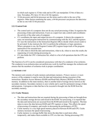 in which each register is 32 bits wide and its CPU can manipulate 32 bits of data at a
time. Nowadays, PCs have 32–bit or 64–bit registers.
 32-bit processor and 64-bit processor are the terms used to refer to the size of the
registers. Other factors remaining the same, a 64-bit processor can process the datatwice
as fast as one with 32-bit processor.
2.2.3 Control Unit
 The control unit of a computer does not do any actual processing of data. It organizes the
processing of data and instructions. It acts as a supervisor and, controls and coordinates
the activity of the other units of computer.
 CU coordinates the input and output devices of a computer. It directs the computer to
carry out stored program instructions by communicating with the ALU and theregisters.
CU uses the instructions in the Instruction Register (IR) to decide which circuit needs to
be activated. It also instructs the ALU to perform the arithmetic or logic operations.
When a program is run, the Program Counter (PC) register keeps track of the program
instruction to be executed next.
 CU tells when to fetch the data and instructions, what to do, where to store the results,the
sequencing of events during processing etc.
 CU also holds the CPU’s Instruction Set, which is a list of all operations that the CPU can
perform.
The function of a (CU) can be considered synonymous with that of a conductor of an orchestra.
The conductor in an orchestra does not perform any work by itself but manages the orchestra and
ensures that the members of orchestra work in proper coordination.
2.3 MEMORY UNIT
The memory unit consists of cache memory and primary memory. Primary memory or main
memory of the computer is used to store the data and instructions during execution of the
instructions. Random Access Memory (RAM) and Read Only Memory (ROM) are the primary
memory. In addition to the main memory, there is another kind of storage device known as the
secondary memory. Secondary memory is non-volatile and is used for permanent storage of data
and programs. A program or data that has to be executed is brought into the RAM from the
secondary memory.
2.3.1 Cache Memory
 The data and instructions that are required during the processing of data are brought from
the secondary storage devices and stored in the RAM. For processing, it is required that
the data and instructions are accessed from the RAM and stored in the registers. The time
taken to move the data between RAM and CPU registers is large. This affects the speed
of processing of computer, and results in decreasing the performance of CPU.
 Cache memory is a very high speed memory placed in between RAM and CPU. Cache
memory increases the speed of processing.
 Cache memory is a storage buffer that stores the data that is used more often,
temporarily, and makes them available to CPU at a fast rate. During processing,CPU
 