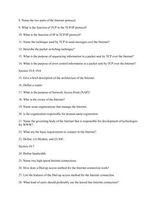 8. Name the two parts of the Internet protocol.
9. What is the function of TCP in the TCP/IP protocol?
10. What is the function of IP in TCP/IP protocol?
11. Name the technique used by TCP to send messages over the Internet?
12. Describe the packet switching technique?
13. What is the purpose of sequencing information in a packet sent by TCP over the Internet?
14. What is the purpose of error control information in a packet sent by TCP over the Internet?
Section 10.4–10.6
15. Give a brief description of the architecture of the Internet.
16. Define a router.
17. What is the purpose of Network Access Point (NAP)?
18. Who is the owner of the Internet?
19. Name some organizations that manage the Internet.
20. is the organization responsible for domain name registration.
21. Name the governing body of the Internet that is responsible for development oftechnologies
for WWW?
22. What are the basic requirements to connect to the Internet?
23. Define: (1) Modem, and (2) NIC.
Section 10.7
24. Define bandwidth.
25. Name two high speed Internet connections.
26. How does a Dial-up access method for the Internet connection work?
27. List the features of the Dial-up access method for the Internet connection.
28. What kind of users should preferably use the leased line Internet connection?
 