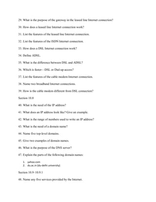 29. What is the purpose of the gateway in the leased line Internet connection?
30. How does a leased line Internet connection work?
31. List the features of the leased line Internet connection.
32. List the features of the ISDN Internet connection.
33. How does a DSL Internet connection work?
34. Define ADSL.
35. What is the difference between DSL and ADSL?
36. Which is faster—DSL or Dial-up access?
37. List the features of the cable modem Internet connection.
38. Name two broadband Internet connections.
39. How is the cable modem different from DSL connection?
Section 10.8
40. What is the need of the IP address?
41. What does an IP address look like? Give an example.
42. What is the range of numbers used to write an IP address?
43. What is the need of a domain name?
44. Name five top-level domains.
45. Give two examples of domain names.
46. What is the purpose of the DNS server?
47. Explain the parts of the following domain names:
1. yahoo.com
2. du.ac.in (du-delhi university)
Section 10.9–10.9.1
48. Name any five services provided by the Internet.
 