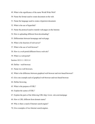 49. What is the significance of the name World Wide Web?
50. Name the format used to create document on the web.
51. Name the language used to create a hypertext document.
52. What is the use of hyperlink?
53. Name the protocol used to transfer web pages on the Internet.
54. How is uploading different from downloading?
55. Differentiate between homepage and web page.
56. What is the function of web server?
57. What is the use of web browser?
58. How is a web portal different from a web site?
59. What is a web portal?
Section 10.9.1.1–10.9.1.4
60. Define—web browser.
61. Name two web browsers.
62. What is the difference between graphical web browser and text-based browser?
63. Give one example each of graphical web browser and text-based browser.
64. Define browsing.
65. What is the purpose of URL?
66. Explain the syntax of URL?
67. Explain the parts of the following URL:http://www. niit.com/mainpage
68. How is URL different from domain name?
69. Why is there a need of Internet search engine?
70. Give examples of two Internet search engines.
 