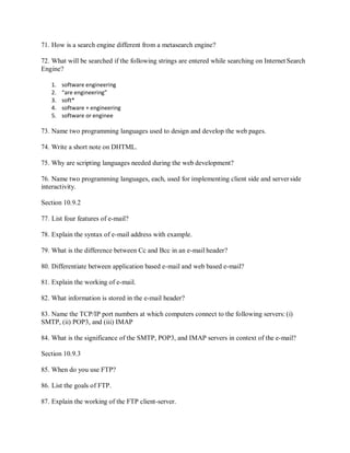 71. How is a search engine different from a metasearch engine?
72. What will be searched if the following strings are entered while searching on Internet Search
Engine?
1. software engineering
2. “are engineering”
3. soft*
4. software + engineering
5. software or enginee
73. Name two programming languages used to design and develop the web pages.
74. Write a short note on DHTML.
75. Why are scripting languages needed during the web development?
76. Name two programming languages, each, used for implementing client side and server side
interactivity.
Section 10.9.2
77. List four features of e-mail?
78. Explain the syntax of e-mail address with example.
79. What is the difference between Cc and Bcc in an e-mail header?
80. Differentiate between application based e-mail and web based e-mail?
81. Explain the working of e-mail.
82. What information is stored in the e-mail header?
83. Name the TCP/IP port numbers at which computers connect to the following servers: (i)
SMTP, (ii) POP3, and (iii) IMAP
84. What is the significance of the SMTP, POP3, and IMAP servers in context of the e-mail?
Section 10.9.3
85. When do you use FTP?
86. List the goals of FTP.
87. Explain the working of the FTP client-server.
 