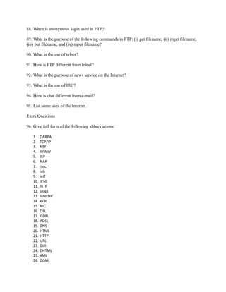 88. When is anonymous login used in FTP?
89. What is the purpose of the following commands in FTP: (i) get filename, (ii) mget filename,
(iii) put filename, and (iv) mput filename?
90. What is the use of telnet?
91. How is FTP different from telnet?
92. What is the purpose of news service on the Internet?
93. What is the use of IRC?
94. How is chat different from e-mail?
95. List some uses of the Internet.
Extra Questions
96. Give full form of the following abbreviations:
1. DARPA
2. TCP/IP
3. NSF
4. WWW
5. ISP
6. NAP
7. isoc
8. iab
9. ietf
10. IESG
11. IRTF
12. IANA
13. InterNIC
14. W3C
15. NIC
16. DSL
17. ISDN
18. ADSL
19. DNS
20. HTML
21. HTTP
22. URL
23. GUI
24. DHTML
25. XML
26. DOM
 