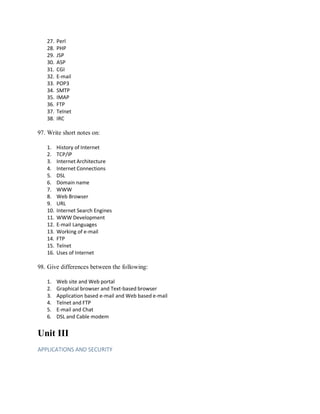 27. Perl
28. PHP
29. JSP
30. ASP
31. CGI
32. E-mail
33. POP3
34. SMTP
35. IMAP
36. FTP
37. Telnet
38. IRC
97. Write short notes on:
1. History of Internet
2. TCP/IP
3. Internet Architecture
4. Internet Connections
5. DSL
6. Domain name
7. WWW
8. Web Browser
9. URL
10. Internet Search Engines
11. WWW Development
12. E-mail Languages
13. Working of e-mail
14. FTP
15. Telnet
16. Uses of Internet
98. Give differences between the following:
1. Web site and Web portal
2. Graphical browser and Text-based browser
3. Application based e-mail and Web based e-mail
4. Telnet and FTP
5. E-mail and Chat
6. DSL and Cable modem
Unit III
APPLICATIONS AND SECURITY
 