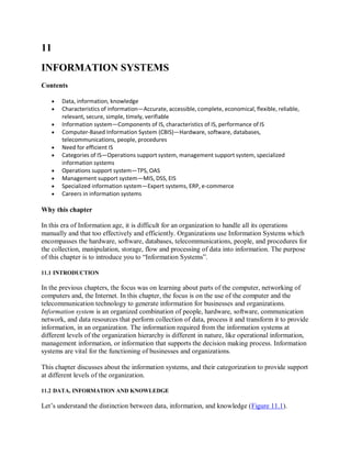 11
INFORMATION SYSTEMS
Contents
 Data, information, knowledge
 Characteristics of information—Accurate, accessible, complete, economical, flexible, reliable,
relevant, secure, simple, timely, verifiable
 Information system—Components of IS, characteristics of IS, performance of IS
 Computer-Based Information System (CBIS)—Hardware, software, databases,
telecommunications, people, procedures
 Need for efficient IS
 Categories of IS—Operations support system, management support system, specialized
information systems
 Operations support system—TPS, OAS
 Management support system—MIS, DSS, EIS
 Specialized information system—Expert systems, ERP, e-commerce
 Careers in information systems
Why this chapter
In this era of Information age, it is difficult for an organization to handle all its operations
manually and that too effectively and efficiently. Organizations use Information Systems which
encompasses the hardware, software, databases, telecommunications, people, and procedures for
the collection, manipulation, storage, flow and processing of data into information. The purpose
of this chapter is to introduce you to “Information Systems”.
11.1 INTRODUCTION
In the previous chapters, the focus was on learning about parts of the computer, networking of
computers and, the Internet. In this chapter, the focus is on the use of the computer and the
telecommunication technology to generate information for businesses and organizations.
Information system is an organized combination of people, hardware, software, communication
network, and data resources that perform collection of data, process it and transform it to provide
information, in an organization. The information required from the information systems at
different levels of the organization hierarchy is different in nature, like operational information,
management information, or information that supports the decision making process. Information
systems are vital for the functioning of businesses and organizations.
This chapter discusses about the information systems, and their categorization to provide support
at different levels of the organization.
11.2 DATA, INFORMATION AND KNOWLEDGE
Let’s understand the distinction between data, information, and knowledge (Figure 11.1).
 