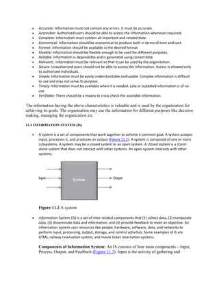  Accurate: Information must not contain any errors. It must be accurate.
 Accessible: Authorized users should be able to access the information whenever required.
 Complete: Information must contain all important and related data.
 Economical: Information should be economical to produce both in terms of time and cost.
 Format: Information should be available in the desired format.
 Flexible: Information should be flexible enough to be used for different purposes.
 Reliable: Information is dependable and is generated using correct data.
 Relevant:. Information must be relevant so that it can be used by the organization.
 Secure: Unauthorized users should not be able to access the information. Access is allowed only
to authorized individuals.
 Simple: Information must be easily understandable and usable. Complex information is difficult
to use and may not serve its purpose.
 Timely: Information must be available when it is needed. Late or outdated information is of no
use.
 Verifiable: There should be a means to cross check the available information.
The information having the above characteristics is valuable and is used by the organization for
achieving its goals. The organization may use the information for different purposes like decision
making, managing the organization etc.
11.4 INFORMATION SYSTEM (IS)
 A system is a set of components that work together to achieve a common goal. A system accepts
input, processes it, and produces an output (Figure 11.2). A system is composed of one or more
subsystems. A system may be a closed system or an open system. A closed system is a stand-
alone system that does not interact with other systems. An open system interacts with other
systems.
Figure 11.2 A system
 Information System (IS) is a set of inter-related components that (1) collect data, (2) manipulate
data, (3) disseminate data and information, and (4) provide feedback to meet an objective. An
information system uses resources like people, hardware, software, data, and networks to
perform input, processing, output, storage, and control activities. Some examples of IS are
ATMs, railway reservation system, and movie ticket reservation systems.
Components of Information System: An IS consists of four main components—Input,
Process, Output, and Feedback (Figure 11.3). Input is the activity of gathering and
 