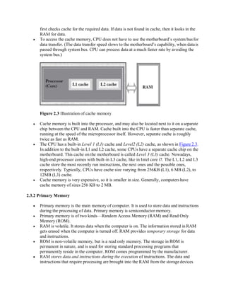 first checks cache for the required data. If data is not found in cache, then it looks in the
RAM for data.
 To access the cache memory, CPU does not have to use the motherboard’s system bus for
data transfer. (The data transfer speed slows to the motherboard’s capability, when datais
passed through system bus. CPU can process data at a much faster rate by avoiding the
system bus.)
Figure 2.3 Illustration of cache memory
 Cache memory is built into the processor, and may also be located next to it on aseparate
chip between the CPU and RAM. Cache built into the CPU is faster than separate cache,
running at the speed of the microprocessor itself. However, separate cache is roughly
twice as fast as RAM.
 The CPU has a built-in Level 1 (L1) cache and Level2 (L2) cache, as shown in Figure 2.3.
In addition to the built-in L1 and L2 cache, some CPUs have a separate cache chip on the
motherboard. This cache on the motherboard is called Level 3 (L3) cache. Nowadays,
high-end processor comes with built-in L3 cache, like in Intel core i7. The L1, L2 and L3
cache store the most recently run instructions, the next ones and the possible ones,
respectively. Typically, CPUs have cache size varying from 256KB (L1), 6 MB (L2), to
12MB (L3) cache.
 Cache memory is very expensive, so it is smaller in size. Generally, computers have
cache memory of sizes 256 KB to 2 MB.
2.3.2 Primary Memory
 Primary memory is the main memory of computer. It is used to store data and instructions
during the processing of data. Primary memory is semiconductor memory.
 Primary memory is of two kinds—Random Access Memory (RAM) and Read Only
Memory (ROM).
 RAM is volatile. It stores data when the computer is on. The information stored in RAM
gets erased when the computer is turned off. RAM provides temporary storage for data
and instructions.
 ROM is non-volatile memory, but is a read only memory. The storage in ROM is
permanent in nature, and is used for storing standard processing programs that
permanently reside in the computer. ROM comes programmed by the manufacturer.
 RAM stores data and instructions during the execution of instructions. The data and
instructions that require processing are brought into the RAM from the storage devices
 