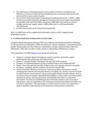  The performance of Information System is measured by its efficiency and effectiveness.
Efficiency is a measure of what is produced divided by what is consumed. Effectiveness is the
extent to which a system attains its goals.
 The role of the Information System is expanding and evolving continuously. In 1950s— 1960s,
the focus was on data processing. Management reporting and decision support was provided
during 1960s-1970s and 1970s-1980s, respectively. 1980-1990s saw it being also used for
strategic and end user support. Lately in 1990s-2000s, there is a shift towards global
internetworking.
 An information system can be manual and computerized.
Here, we shall focus on the computerized information system or the Computer-based
Information System.
11. 5 COMPUTER-BASED INFORMATION SYSTEM (CBIS)
Computer-Based Information System (CBIS) use computer and telecommunication technology
for the generation of information. CBIS uses hardware, software, databases, telecommunications,
people, and procedures for the collection, manipulation, storage, and processing of data into
information. They take raw data as input, process it, and produce information as output.
The components of a CBIS (Figure 11.5) include the following:
 Hardware—computer devices like keyboard, monitor, processor, and printer, usedfor
performing the input, processing, and output activities.
 Software—computer programs that govern the operation of the computer.
 Database—an organized collection of data, consisting of two or more related datafiles.
 People—those who work with the CBIS. People are the most important element in mostCBIS.
 Procedures—strategies, policies, methods, and rules for using the CBIS.
 Telecommunication, Network, and Internet—Telecommunication and network is used for
connecting the computers and computer devices in a building, city, country, or across the world
to enable electronic communication. Internet is the world’s largest computer network, which is
an interconnection of networks. World Wide Web (WWW) is a system with universally accepted
standards for storing, retrieving, formatting, and displaying information in a networked
environment. The Internet and WWW have had a tremendous impact on the role IS play in
organizations. They are responsible for the increased connectivity and collaboration within and
outside the organization. They have helped in transforming the structure of an organization,
scope of operations, reporting and control mechanisms, work practices, and services.
 