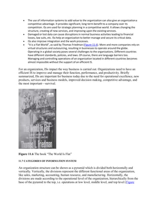  The use of information systems to add value to the organization can also give an organizationa
competitive advantage. It provides significant, long-term benefit to a company over its
competition. ISs are used for strategic planning in a competitive world. It allows changing the
structure, creating of new services, and improving upon the existing services.
 Damaged or lost data can cause disruptions in normal business activities leading to financial
losses, law suits, etc. ISs help an organization to better manage and secure its critical data.
 ISs also improve integration and the work processes.
 “It is a Flat World”, as said by Thomas Friedman (Figure 11.6). More and more companies rely on
virtual structures and outsourcing, resulting in businesses to operate around the globe.
Operating in a global society poses several challenges to the organizations. Different countries
have different standards, policies, and laws. Of course, there are language barriers too.
Managing and controlling operations of an organization located in different countries becomes
almost impossible without the support of an efficient IS.
For an organization, ISs impact the way business is carried out. Organizations need to have an
efficient IS to improve and manage their function, performance, and productivity. Briefly
summarized, ISs are important for business today due to the need for operational excellence, new
products, services and business models, improved decision making, competitive advantage, and
the most important—survival.
Figure 11.6 The book “The World Is Flat”
11.7 CATEGORIES OF INFORMATION SYSTEM
An organization structure can be shown as a pyramid which is divided both horizontally and
vertically. Vertically, the divisions represent the different functional areas of the organization,
like sales, marketing, accounting, human resource, and manufacturing. Horizontally, the
divisions are made according to the operational level of the organization, hierarchically from the
base of the pyramid to the top, i.e. operations at low level, middle level, and top level (Figure
 