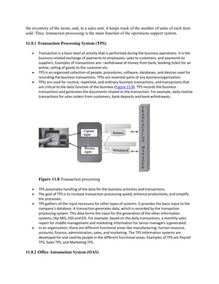the inventory of the items; and, in a sales unit, it keeps track of the number of units of each item
sold. Thus, transaction processing is the main function of the operations support system.
11.8.1 Transaction Processing System (TPS)
 Transaction is a basic level of activity that is performed during the business operations. It is the
business-related exchange of payments to employees, sales to customers, and payments to
suppliers. Examples of transactions are—withdrawal of money from bank, booking ticket for an
airline, selling of goods to the customer etc.
 TPS is an organized collection of people, procedures, software, databases, and devices used for
recording the business transactions. TPSs are essential parts of any businessorganization.
 TPSs are used for routine, repetitive, and ordinary business transactions, and transactions that
are critical to the daily function of the business (Figure 11.8). TPS records the business
transactions and generates the documents related to the transaction. For example, daily routine
transactions for sales orders from customers, bank deposits and bank withdrawals.
Figure 11.8 Transaction processing
 TPS automates handling of the data for the business activities and transactions.
 The goal of TPS is to increase transaction processing speed, enhance productivity, and simplify
the processes.
 TPS gathers all the input necessary for other types of systems. It provides the basic input to the
company’s database. A transaction generates data, which is recorded by the transaction
processing system. This data forms the input for the generation of the other information
systems, like MIS, DSS and EIS. For example, based on the daily transactions, a monthly sales
report for middle management and marketing information for senior managers isgenerated.
 In an organization, there are different functional areas like manufacturing, human resource,
accounts, finance, administration, sales, and marketing. The TPS information systems are
developed for and used by people in the different functional areas. Examples of TPS are Payroll
TPS, Sales TPS, and Marketing TPS.
11.8.2 Office Automation System (OAS)
 