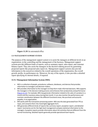 Figure 11.10 An automated office
11.9 MANAGEMENT SUPPORT SYSTEM
The purpose of the management support system is to assist the managers at different levels in an
organization, in the controlling and the management of the business. Management support
systems provide different kinds of reports, such as summary report, sales report, and customer
balance report. They also assist the managers in the decision making process by generating
projected reports like projected sales report etc. Management support systems also provide
information to the executives related to the overall operations of the organization, the overall
growth, profits, its performance etc. Moreover, for any of the reports, it also provides a detailed
report specifying its internal details, if required.
11.9.1 Management Information System (MIS)
 MIS is a collection of people, procedures, software, databases, and devices that provides
information to managers and decision makers.
 MIS provides information to the managers to help them make informed decisions. MIS supports
the managers in the decision making process and enhances their productivity and performance
(Figure 11.11). For example, MIS may generate information related to the sales of a product in a
month and the inventory status during that month. It can also monitor the performance and
maintain coordination between the different functional areas, like purchase and accounts
payable, in an organization.
 MIS works with the transaction processing system. MIS uses the data generated from TPS as
input, and converts them into meaningful aggregate form.
 MIS generates different kinds of reports like summary report, exception report, and detailed
report. Summaries are for the high-level management and give statistical information to the
managers. Exception reports provide information about the activities that are different from the
normal functioning. Detailed reports generally provide operational level reports.
 