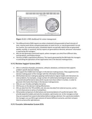 Figure 11.11 A MIS dashboard for senior management
 The different kinds of MIS reports are either scheduled to be generated at fixed intervals of
time, may be event-driven and generated when an event occurs, or may be generated in an ad-
hoc manner, for a particular query. Scheduled reports are periodic reports that are generated
weekly, monthly, or quarterly. Ad-hoc reports are generated on-demand, whenever information
is required by the managers.
 MIS can also generate customized reports, where managers can select from different data,
sorting options, and display choices.
 The focus of MIS is operational efficiency. The reports generated by the MIS helps the managers
in controlling the operations of the organization and in the decision makingprocess.
11.9.2 Decision Support System (DSS)
 DSS is a collection of people, procedures, software, databases, and devices that supports
problem-specific decision making.
 DSS support the middle level managers in the decision making process. They supplement the
decision making power of the manager with the information technology.
 DSS facilitate decision making by applying mathematical or logical models and interactions to
solve problems. For examples, a large number of mathematical and logical calculations are
required to be performed on data which may be more than million in number, in order to
generate information that helps in the decision makingprocess.
 DSSs are user-friendly and highly interactive.
 DSS focuses on the decision-making effectiveness.
 DSS use data from the TPS and MIS, and, also any new data from external sources, suchas
current share prices or prices of competitors.
 DSS provides comparison of alternatives and recommendations of a preferred option. DSS
provide powerful models and tools for simulation, optimization etc. to the managers so that
they can evaluate from several alternatives before making a decision. For a particular problem,
the managers can use DSS to get outcome of several different scenarios, and then compare
them to arrive at the right decision.
11.9.3 Executive Information System (EIS)
 