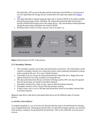 like hard disk. CPU accesses the data and the instructions from RAM, as it can access it
at a fast speed than the storage devices connected to the input and output unit (Figure
2.4).
 The input data that is entered using the input unit is stored in RAM, to be made available
during the processing of data. Similarly, the output data generated after processing is
stored in RAM before being sent to the output device. Any intermediate results generated
during the processing of program are stored in RAM.
 RAM provides a limited storage capacity, due to its high cost.
Figure 2.4 Interaction of CPU with memory
2.3.3 Secondary Memory
 The secondary memory stores data and instructions permanently. The information can be
stored in secondary memory for a long time (years), and is generally permanent in nature
unless erased by the user. It is a non-volatile memory.
 It provides back-up storage for data and instructions. Hard disk drive, floppy driveand
optical disk drives are some examples of storage devices.
 The data and instructions that are currently not being used by CPU, but may be required
later for processing, are stored in secondary memory.
 Secondary memory has a high storage capacity than the primary memory.
 Secondary memory is also cheaper than the primary memory.
 It takes longer time to access the data and instructions stored in secondary memorythan
in primary memory.
Magnetic tape drives, disk drives and optical disk drives are the different types of storage
devices.
2.4 INSTRUCTION FORMAT
A computer program is a set of instructions that describe the steps to be performed for carrying
out a computational task. The program and the data, on which the program operates, are stored in
main memory, waiting to be processed by the processor. This is also called the stored program
concept.
 