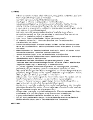 SUMMARY
 Data are raw facts like numbers, letters or characters, image, picture, sound or tune. Data forms
the raw material for the production of information.
 Information is processed, manipulated, and interpreted data.
 Knowledge is an inference or conclusion drawn from the information.
 Accuracy, accessibility, accuracy, completeness, economy, flexibility, reliability, relevance,
security, simplicity, timeliness, and verifiability are the characteristics ofinformation.
 A system is a set of components that work together to achieve a common goal. A system accepts
input, processes it, and produces an output.
 Information system (IS) is an organized combination of people, hardware, software,
communication network, and data resources that perform collection of data, process it and
transform it to provide information, in an organization.
 Input, Process, Output, and Feedback are the four main components of IS.
 ISs have seven characteristics - Environment, Boundary, Input, Output,Components,
Interrelationship, and Interface.
 Computer-based information systems use hardware, software, database, telecommunication,
people, and procedures for the collection, manipulation, storage, and processing of data into
information.
 Organizations need IS for operational excellence, new products, services and business models,
improved decision making, competitive advantage, and survival.
 TPS and OAS provide support for the low-level operations in an organization.
 MIS, DSS and EIS provide information and support needed for decision making by the managers
at middle and top levels of the organization.
 Expert systems, ERP and e-commerce are the specialized information systems.
 TPS records the business transactions and generates the documents related to the transaction.
TPS provides the basic input to the other type of information systems.
 OAS provides support for traditional office operations. Text processing system, spreadsheet,
presentation packages, note-taking system and communication system are part of OAS.
 MIS supports the managers in the decision making process and enhances their productivity and
performance. MIS generates reports that are either scheduled to be generated at fixed intervals
of time, may be event-driven, or generated in an ad-hocmanner.
 DSS support the middle level managers in the decision making process. DSS provide models and
tools for the comparison of alternatives and recommendation of preferredoption.
 EIS is used by the senior managers to support strategic decisions, like identify a problem, an
opportunity, or a trend which affects the organization’s future growth.
 Expert system is a knowledge-based system that uses the knowledge base to store information,
data, rules, and relationships, and, the inference engine to get information from the knowledge
base and provides answers the way a human expert does.
 ERP systems are integrated systems that help to streamline different processes and workflows,
and allow data to be easily shared across various departments in anorganization.
 E-commerce involves buying and selling of products and services, electronically.
 CIO, LAN administrators, system operators, system analyst and programmers, and web and
database administrators are some of the roles available in the IS department
KEYWORDS
 