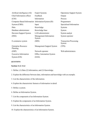 Artificial intelligence (AI) Expert Systems Operations Support System
Chief Information officer Feedback Output
(CIO) Information Process
Computer-Based Information InformationSystem (IS) Programmers
System (CBIS) Input Specialized Information
Data Knowledge Systems
Database administrator Knowledge base System
Decision Support System LAN administrator System analyst
(DSS) Management Information
System
System operator
E-commerce system (MIS) Transaction Processing
System
Enterprise Resource
Planning
Management Support System (TPS)
(ERP) Network operator Web administrators
Executive Information Office Automation System
System (EIS) (OAS)
QUESTIONS
Section 11.2–11.4
1. Define: (1) Data (2) Information, and (3) Knowledge.
2. Explain the difference between data, information and knowledge with an example.
3. List the characteristics of the information.
4. Explain the characteristic features of information in detail.
5. Define a system.
6. Define an Information System.
7. List the components of an Information System.
8. Explain the components of an Information System.
9. List the characteristics of an Information System.
10. Explain the characteristics of an Information System.
 