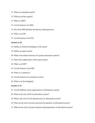 31. What are scheduled reports?
32. What are ad-hoc reports?
33. What is a DSS?
34. List the features of a DSS.
35. How does DSS facilitate the decision making process.
36. What is an EIS?
37. List the features of an EIS.
Section 11.10
38. Define an Artificial Intelligence (AI) system
39. Define an expert system.
40. What is the relation between AI systems and expert systems?
41. Name three applications of the expert system.
42. What is an ERP?
43. List the features of an ERP.
44. What is e-commerce?
45. List the features of e-commerce system.
46. What is on-line shopping?
Section 11.11
47. List the different career opportunities in information systems.
48. What is the role of CIO in information system?
49. What is the role of LAN administrators in information system?
50. What are the roles of system and network operators in information system?
51. What are the roles of system analysts and programmers in information system?
 
