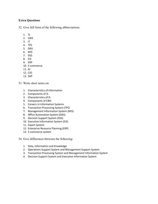 Extra Questions
52. Give full form of the following abbreviations:
1. IS
2. CBIS
3. IT
4. TPS
5. OAS
6. MIS
7. DSS
8. EIS
9. ERP
10. E-commerce
11. AI
12. CIO
13. SAP
53. Write short notes on:
1. Characteristics of information
2. Components of IS
3. Characteristics of IS
4. Components of CBIS
5. Careers in Information Systems
6. Transaction Processing System (TPS)
7. Management Information System (MIS)
8. Office Automation System (OAS)
9. Decision Support System (DSS)
10. Executive Information System (EIS)
11. Expert System
12. Enterprise Resource Planning (ERP)
13. E-commerce system
54. Give differences between the following:
1. Data, Information and Knowledge
2. Operations Support System and Management Support System
3. Transaction Processing System and Management Information System
4. Decision Support System and Executive Information System
 