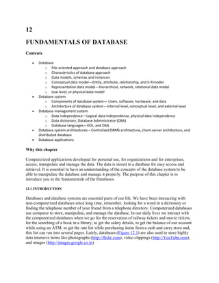 12
FUNDAMENTALS OF DATABASE
Contents
 Database
o File-oriented approach and database approach
o Characteristics of database approach
o Data models, schemas and instances
o Conceptual data model—Entity, attribute, relationship, and E-R model
o Representation data model—Hierarchical, network, relational data model
o Low level, or physical data model
 Database system
o Components of database system— Users, software, hardware, and data
o Architecture of database system—Internal level, conceptual level, and external level
 Database management system
o Data independence—Logical data independence, physical data independence
o Data dictionary, Database Administrator (DBA)
o Database languages—DDL, and DML
 Database system architectures—Centralized DBMS architecture, client-server architecture, and
distributed database
 Database applications
Why this chapter
Computerized applications developed for personal use, for organizations and for enterprises,
access, manipulate and manage the data. The data is stored in a database for easy access and
retrieval. It is essential to have an understanding of the concepts of the database system to be
able to manipulate the database and manage it properly. The purpose of this chapter is to
introduce you to the fundamentals of the Databases.
12.1 INTRODUCTION
Databases and database systems are essential parts of our life. We have been interacting with
non-computerized databases since long time, remember, looking for a word in a dictionary or
finding the telephone number of your friend from a telephone directory. Computerized databases
use computer to store, manipulate, and manage the database. In our daily lives we interact with
the computerized databases when we go for the reservation of railway tickets and movie tickets,
for the searching of a book in a library, to get the salary details, to get the balance of our account
while using an ATM, to get the rate list while purchasing items from a cash and carry store and,
this list can run into several pages. Lately, databases (Figure 12.1) are also used to store highly
data intensive items like photographs (http://flickr.com), video clippings (http://YouTube.com),
and images (http://images.google.co.in).
 