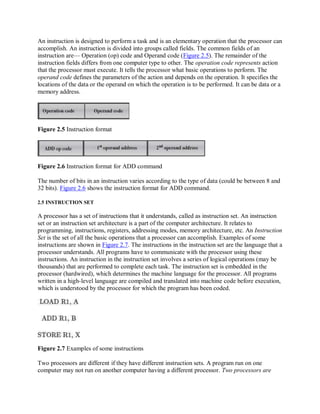 An instruction is designed to perform a task and is an elementary operation that the processor can
accomplish. An instruction is divided into groups called fields. The common fields of an
instruction are— Operation (op) code and Operand code (Figure 2.5). The remainder of the
instruction fields differs from one computer type to other. The operation code represents action
that the processor must execute. It tells the processor what basic operations to perform. The
operand code defines the parameters of the action and depends on the operation. It specifies the
locations of the data or the operand on which the operation is to be performed. It can be data or a
memory address.
Figure 2.5 Instruction format
Figure 2.6 Instruction format for ADD command
The number of bits in an instruction varies according to the type of data (could be between 8 and
32 bits). Figure 2.6 shows the instruction format for ADD command.
2.5 INSTRUCTION SET
A processor has a set of instructions that it understands, called as instruction set. An instruction
set or an instruction set architecture is a part of the computer architecture. It relates to
programming, instructions, registers, addressing modes, memory architecture, etc. An Instruction
Set is the set of all the basic operations that a processor can accomplish. Examples of some
instructions are shown in Figure 2.7. The instructions in the instruction set are the language that a
processor understands. All programs have to communicate with the processor using these
instructions. An instruction in the instruction set involves a series of logical operations (may be
thousands) that are performed to complete each task. The instruction set is embedded in the
processor (hardwired), which determines the machine language for the processor. All programs
written in a high-level language are compiled and translated into machine code before execution,
which is understood by the processor for which the program has been coded.
Figure 2.7 Examples of some instructions
Two processors are different if they have different instruction sets. A program run on one
computer may not run on another computer having a different processor. Two processors are
 