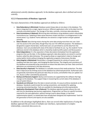 administered centrally (database approach). In the database approach, data is defined and stored
centrally.
12.2.2 Characteristics of Database Approach
The main characteristics of the database approach are defined as follows:
 Data Redundancy is Minimized: Database system keeps data at one place in the database. The
data is integrated into a single, logical structure. Different applications refer to the data from the
centrally controlled location. The storage of the data, centrally, minimizes dataredundancy.
 Data Inconsistency is Reduced: Minimizing data redundancy using database system reducesdata
inconsistency too. Updating of data values becomes simple and there is no disagreement in the
stored values. E.g. students’ home addresses are stored at a single location and get updated
centrally.
 Data is Shared: Data sharing means sharing the same data among more than one user. Each
user has access to the same data, though they may use it for different purposes. The database is
designed to support shared data. Authorized users are permitted to use the data from the
database. Users are provided with views of the data to facilitate its use. E.g. the students’ home
addresses stored in the database which is shared by student profile system and librarysystem.
 Data Independence: It is the separation of data description (metadata) from the application
programs that use the data. In the database approach, data descriptions are stored in acentral
location called the data dictionary. This property allows an organization’s data to change and
evolve (within limits) without changing the application programs that process thedata.
 Data Integrity is Maintained: Stored data is changed frequently for variety of reasons such
asadding new data item types, and changing the data formats. The integrity and consistency of
the database are protected using constraints on values that data items can have. Data constraint
definitions are maintained in the data dictionary.
 Data Security is Improved: The database is a valuable resource that needs protection. The data
base is kept secure by limiting access to the database by authorized personnel. Authorized users
are generally restricted to the particular data they can access, and whether they can update it or
not. Access is often controlled by passwords.
 Backup and Recovery Support: Backup and recovery are supported by the software that logs
changes to the database. This support helps in recovering the current state of the database in
case of system failure.
 Standards are Enforced: Since the data is stored centrally, it is easy to enforce standards on the
database. Standards could include the naming conventions, and standard for updating,
accessing and protecting data. Tools are available for developing and enforcingstandards.
 Application Development Time is Reduced: The database approach greatly reduces the cost
and time for developing new business applications. Programmer can focus on specific functions
required for the new application, without having to worry about design, or low-level
implementation details; as related data have already been designed and implemented. Tools for
the generation of forms and reports are also available.
In addition to the advantages highlighted above, there are several other implications of using the
database approach like provision of multiple-user interfaces, representation of complex
relationships, concurrent data access etc.
 