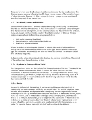 There are, however, some disadvantages of database systems over the file-based systems. The
database systems are more vulnerable than file-based systems because of the centralized nature
of a large integrated database. If a failure occurs, the recovery process is more complex and
sometimes may result in lost transactions.
12.2.3 Data Models, Schema and Instances
The information stored inside a database is represented using data modeling. The data model
describes the structure of the database. A data model consists of components for describing the
data, the relationships among them, and the semantics of data and the constraints that hold data.
Many data models exist based on the way they describe the structure of database. The data
models are generally divided into three categories as follows:
 High level or conceptual Data Model,
 Representation or implementation Data Model, and
 Low level or physical Data Model
Schema is the logical structure of the database. A schema contains information about the
descriptions of the database like the names of the record type, the data items within a record
type, and constraints. A schema does not show the data in the database. The database schema
does not change frequently.
Instances are the actual data contained in the database at a particular point of time. The content
of the database may change from time to time.
12.2.4 High-Level or Conceptual Data Model
The conceptual data model is a description of the data requirements of the user. This model is not
concerned with the implementation details. It ensures that all the functional and data
requirements of the users are specified, conceptually. The conceptual model is defined using
terms like (1) Entity, (2) Attribute, and (3) Relationship. The Entity-Relationship model (E-R
model) is an example of conceptual data model. The following subsections, briefly describe
these terms and the E-R model.
12.2.4.1 Entity
An entity is the basic unit for modeling. It is a real-world object that exists physically or
conceptually. An entity that exists physically is a tangible object like student, employee, room,
machine, part or supplier. An object that exists conceptually is a non-tangible object like an
event or job title. For e.g. student information system may consist of entities like student_profile,
marks and course. A set of entities of the same type having same properties, or attributes is
defined as an entity set. For example, a set of all persons who are students of the university can
be defined as an entity set student. Likewise, the entity set course may represent a set of all
courses offered by a University. An entity set is usually referred to by the same name as an
entity. For example, Student is an entity set of all student entities in the database.
 